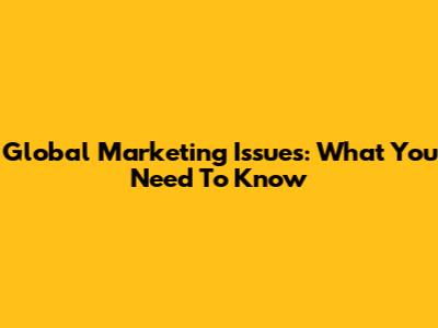 Global Marketing Issues: What You Need To Know