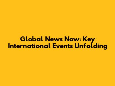 Global News Now: Key International Events Unfolding