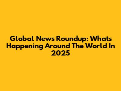 Global News Roundup: What's Happening Around The World In 2025