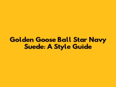 Golden Goose Ball Star Navy Suede: A Style Guide