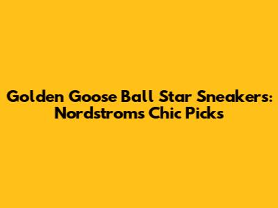 Golden Goose Ball Star Sneakers: Nordstrom's Chic Picks