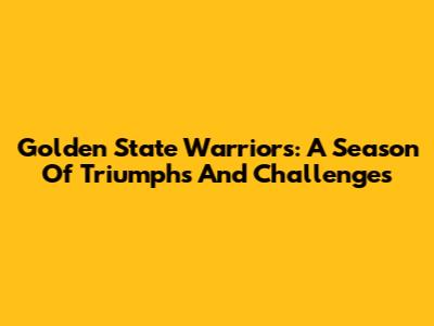 Golden State Warriors: A Season Of Triumphs And Challenges