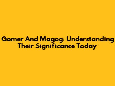 Gomer And Magog: Understanding Their Significance Today