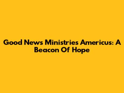 Good News Ministries Americus: A Beacon Of Hope