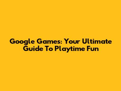 Google Games: Your Ultimate Guide To Playtime Fun