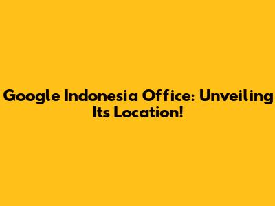 Google Indonesia Office: Unveiling Its Location!