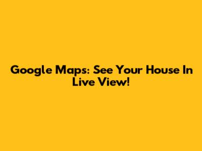Google Maps: See Your House In Live View!