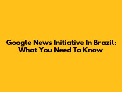Google News Initiative In Brazil: What You Need To Know
