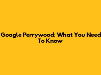 Google Perrywood: What You Need To Know