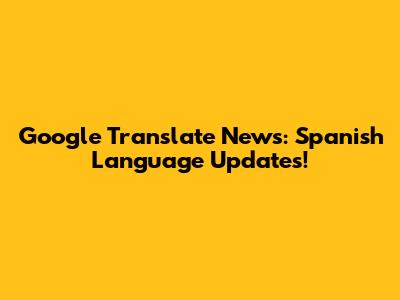 Google Translate News: Spanish Language Updates!