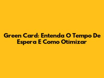 Green Card: Entenda O Tempo De Espera E Como Otimizar