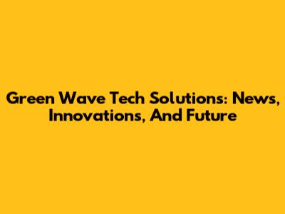 Green Wave Tech Solutions: News, Innovations, And Future
