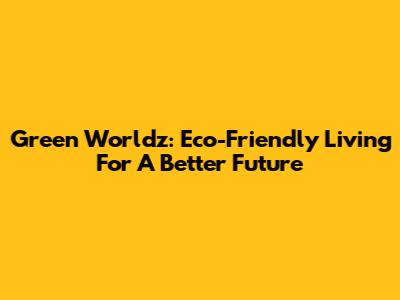 Green Worldz: Eco-Friendly Living For A Better Future