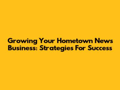 Growing Your Hometown News Business: Strategies For Success