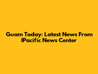 Guam Today: Latest News From IPacific News Center
