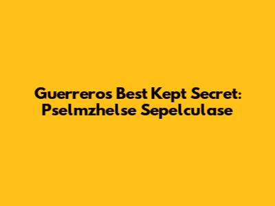Guerrero's Best Kept Secret: Pselmzhelse Sepelculase