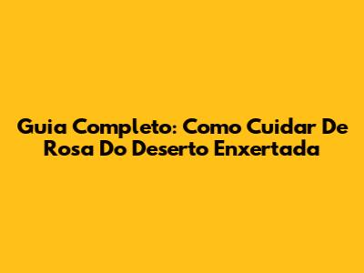 Guia Completo: Como Cuidar De Rosa Do Deserto Enxertada