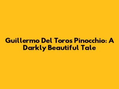 Guillermo Del Toro's Pinocchio: A Darkly Beautiful Tale