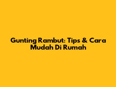 Gunting Rambut: Tips & Cara Mudah Di Rumah
