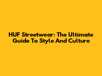 HUF Streetwear: The Ultimate Guide To Style And Culture