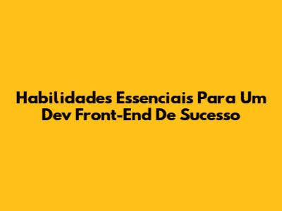 Habilidades Essenciais Para Um Dev Front-End De Sucesso