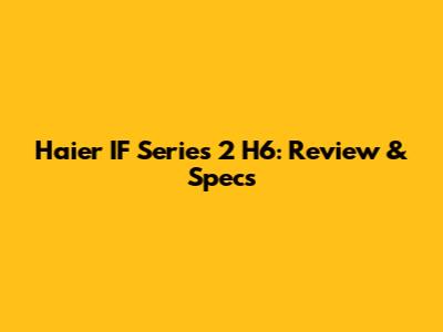 Haier IF Series 2 H6: Review & Specs
