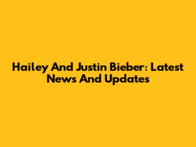 Hailey And Justin Bieber: Latest News And Updates