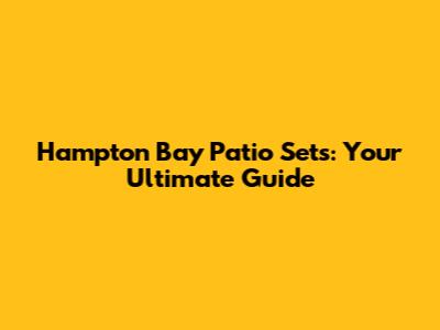 Hampton Bay Patio Sets: Your Ultimate Guide