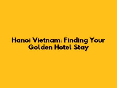 Hanoi Vietnam: Finding Your Golden Hotel Stay
