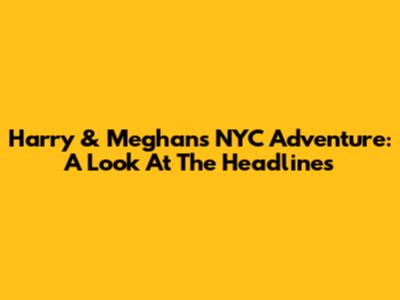 Harry & Meghan's NYC Adventure: A Look At The Headlines