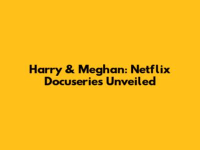 Harry & Meghan: Netflix Docuseries Unveiled