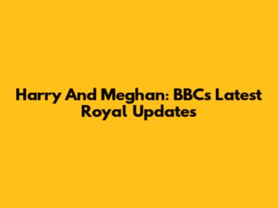 Harry And Meghan: BBC's Latest Royal Updates