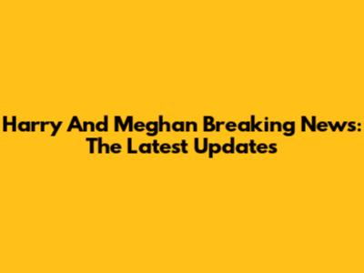 Harry And Meghan Breaking News: The Latest Updates