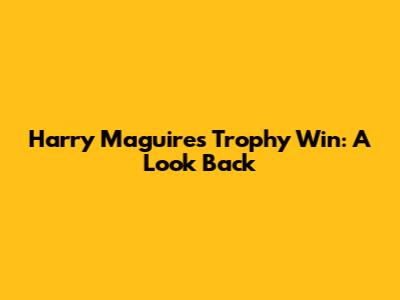 Harry Maguire's Trophy Win: A Look Back