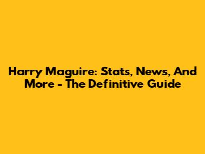 Harry Maguire: Stats, News, And More - The Definitive Guide