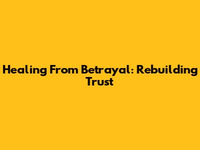 Healing From Betrayal: Rebuilding Trust
