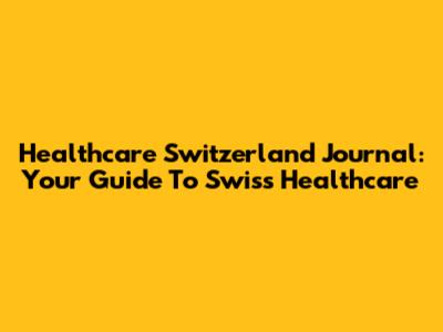 Healthcare Switzerland Journal: Your Guide To Swiss Healthcare