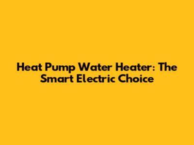 Heat Pump Water Heater: The Smart Electric Choice