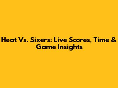 Heat Vs. Sixers: Live Scores, Time & Game Insights