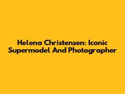 Helena Christensen: Iconic Supermodel And Photographer