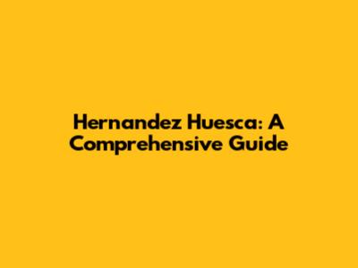 Hernandez Huesca: A Comprehensive Guide