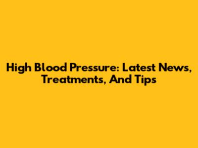 High Blood Pressure: Latest News, Treatments, And Tips