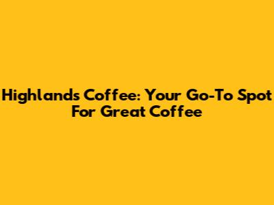Highlands Coffee: Your Go-To Spot For Great Coffee