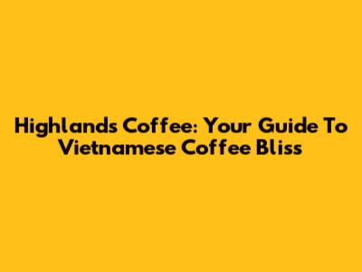 Highlands Coffee: Your Guide To Vietnamese Coffee Bliss