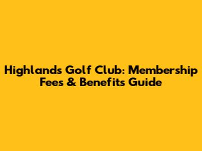 Highlands Golf Club: Membership Fees & Benefits Guide