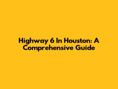 Highway 6 In Houston: A Comprehensive Guide