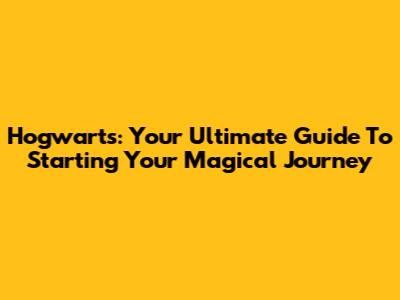 Hogwarts: Your Ultimate Guide To Starting Your Magical Journey
