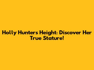 Holly Hunter's Height: Discover Her True Stature!