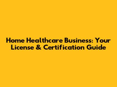 Home Healthcare Business: Your License & Certification Guide