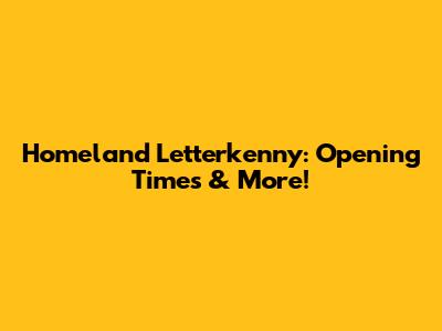 Homeland Letterkenny: Opening Times & More!